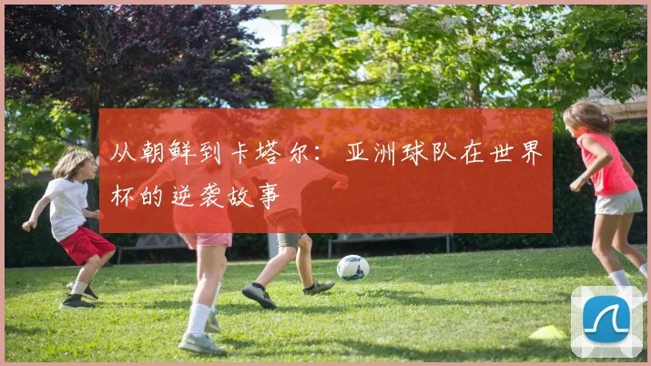 从朝鲜到卡塔尔:亚洲球队在世界杯的逆袭故事
