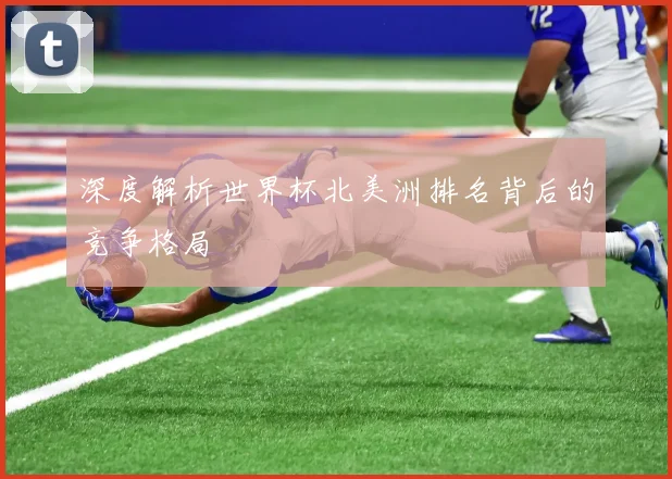 深度解析世界杯北美洲排名背后的竞争格局