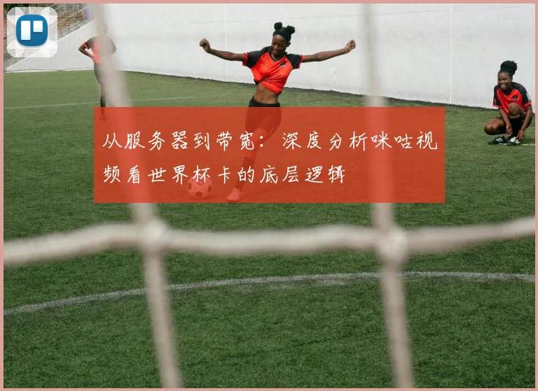 从服务器到带宽:深度分析咪咕视频看世界杯卡的底层逻辑