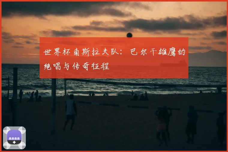 世界杯南斯拉夫队：巴尔干雄鹰的绝唱与传奇征程