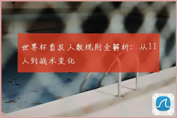 世界杯首发人数规则全解析:从11人到战术变化