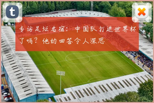 专访足坛名宿:中国队打进世界杯了吗?他的回答令人深思