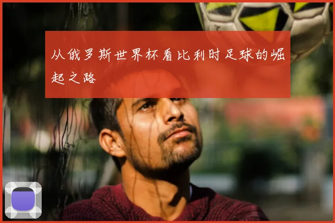 从俄罗斯世界杯看比利时足球的崛起之路