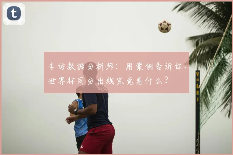 专访数据分析师:用案例告诉你,世界杯同分出线究竟看什么?