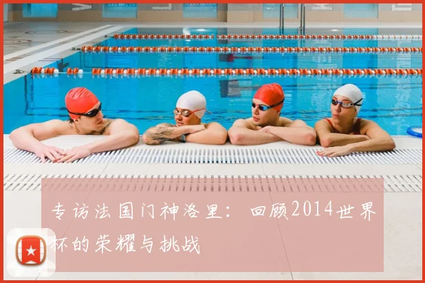 专访法国门神洛里:回顾2014世界杯的荣耀与挑战