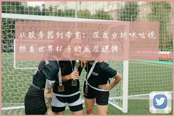 从服务器到带宽:深度分析咪咕视频看世界杯卡的底层逻辑