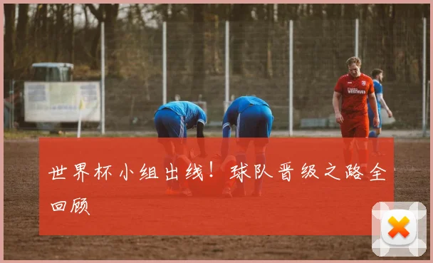 世界杯小组出线!球队晋级之路全回顾