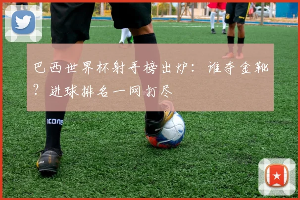 巴西世界杯射手榜出炉：谁夺金靴？进球排名一网打尽