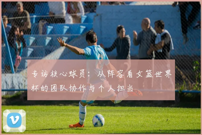 专访核心球员：从阵容看女篮世界杯的团队协作与个人担当